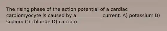 The rising phase of the action potential of a cardiac cardiomyocyte is caused by a __________ current. A) potassium B) sodium C) chloride D) calcium