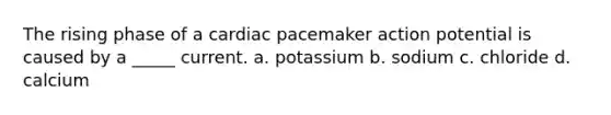 The rising phase of a cardiac pacemaker action potential is caused by a _____ current. a. potassium b. sodium c. chloride d. calcium