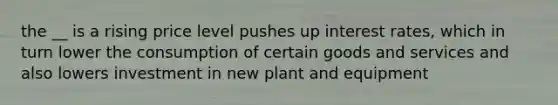 the __ is a rising price level pushes up interest rates, which in turn lower the consumption of certain goods and services and also lowers investment in new plant and equipment