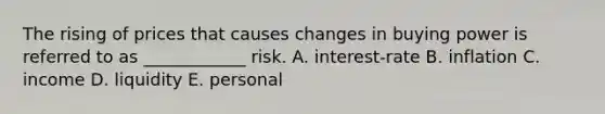 The rising of prices that causes changes in buying power is referred to as ____________ risk. A. interest-rate B. inflation C. income D. liquidity E. personal