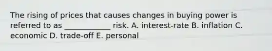 The rising of prices that causes changes in buying power is referred to as ____________ risk. A. interest-rate B. inflation C. economic D. trade-off E. personal