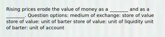 Rising prices erode the value of money as a ________ and as a ________. Question options: medium of exchange: store of value store of value: unit of barter store of value: unit of liquidity unit of barter: unit of account