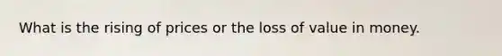 What is the rising of prices or the loss of value in money.