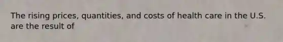 The rising prices, quantities, and costs of health care in the U.S. are the result of