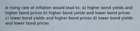 A rising rate of inflation would lead to: a) higher bond yields and higher bond prices b) higher bond yields and lower bond prices c) lower bond yields and higher bond prices d) lower bond yields and lower bond prices