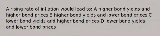 A rising rate of inflation would lead to: A higher bond yields and higher bond prices B higher bond yields and lower bond prices C lower bond yields and higher bond prices D lower bond yields and lower bond prices