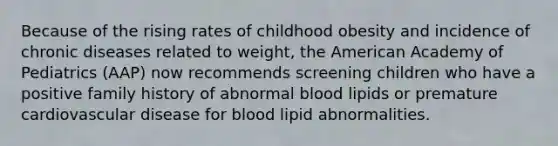 Because of the rising rates of childhood obesity and incidence of chronic diseases related to weight, the American Academy of Pediatrics (AAP) now recommends screening children who have a positive family history of abnormal blood lipids or premature cardiovascular disease for blood lipid abnormalities.