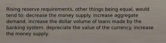 Rising reserve requirements, other things being equal, would tend to: decrease the money supply. increase aggregate demand. increase the dollar volume of loans made by the banking system. depreciate the value of the currency. increase the money supply.