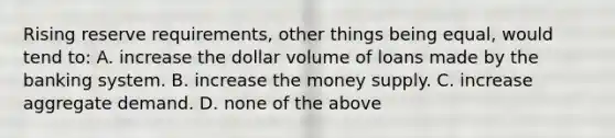 Rising reserve requirements, other things being equal, would tend to: A. increase the dollar volume of loans made by the banking system. B. increase the money supply. C. increase aggregate demand. D. none of the above