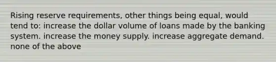 Rising reserve requirements, other things being equal, would tend to: increase the dollar volume of loans made by the banking system. increase the money supply. increase aggregate demand. none of the above