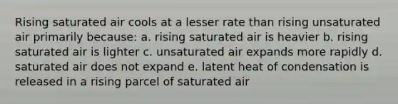 Rising saturated air cools at a lesser rate than rising unsaturated air primarily because: a. rising saturated air is heavier b. rising saturated air is lighter c. unsaturated air expands more rapidly d. saturated air does not expand e. latent heat of condensation is released in a rising parcel of saturated air