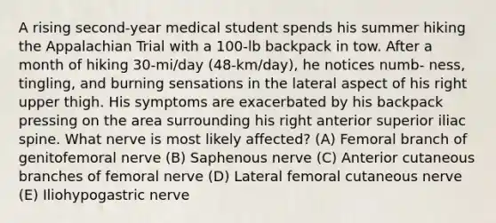 A rising second-year medical student spends his summer hiking the Appalachian Trial with a 100-lb backpack in tow. After a month of hiking 30-mi/day (48-km/day), he notices numb- ness, tingling, and burning sensations in the lateral aspect of his right upper thigh. His symptoms are exacerbated by his backpack pressing on the area surrounding his right anterior superior iliac spine. What nerve is most likely affected? (A) Femoral branch of genitofemoral nerve (B) Saphenous nerve (C) Anterior cutaneous branches of femoral nerve (D) Lateral femoral cutaneous nerve (E) Iliohypogastric nerve