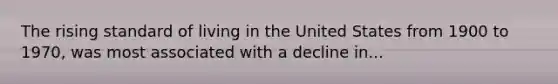 The rising standard of living in the United States from 1900 to 1970, was most associated with a decline in...