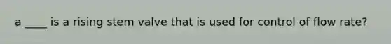 a ____ is a rising stem valve that is used for control of flow rate?