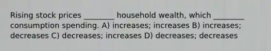 Rising stock prices ________ household wealth, which ________ consumption spending. A) increases; increases B) increases; decreases C) decreases; increases D) decreases; decreases