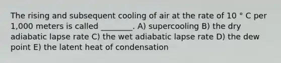 The rising and subsequent cooling of air at the rate of 10 ° C per 1,000 meters is called ________. A) supercooling B) the dry adiabatic lapse rate C) the wet adiabatic lapse rate D) the dew point E) the latent heat of condensation