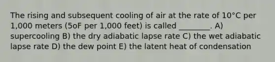 The rising and subsequent cooling of air at the rate of 10°C per 1,000 meters (5oF per 1,000 feet) is called ________. A) supercooling B) the dry adiabatic lapse rate C) the wet adiabatic lapse rate D) the dew point E) the latent heat of condensation