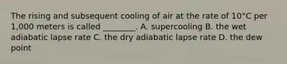 The rising and subsequent cooling of air at the rate of 10°C per 1,000 meters is called ________. A. supercooling B. the wet adiabatic lapse rate C. the dry adiabatic lapse rate D. the dew point