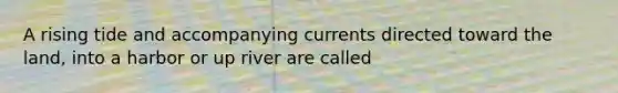 A rising tide and accompanying currents directed toward the land, into a harbor or up river are called