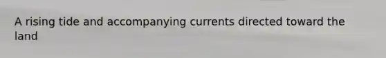A rising tide and accompanying currents directed toward the land