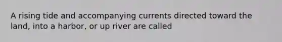 A rising tide and accompanying currents directed toward the land, into a harbor, or up river are called