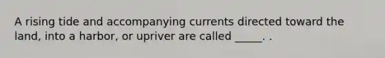 A rising tide and accompanying currents directed toward the land, into a harbor, or upriver are called _____. .
