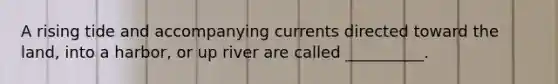 A rising tide and accompanying currents directed toward the land, into a harbor, or up river are called __________.