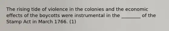 The rising tide of violence in the colonies and the economic effects of the boycotts were instrumental in the ________ of the Stamp Act in March 1766. (1)