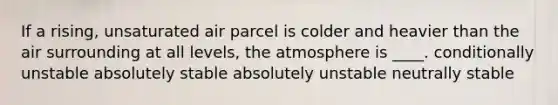 If a rising, unsaturated air parcel is colder and heavier than the air surrounding at all levels, the atmosphere is ____. conditionally unstable absolutely stable absolutely unstable neutrally stable