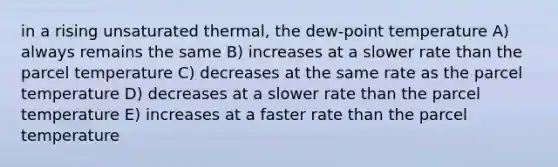 in a rising unsaturated thermal, the dew-point temperature A) always remains the same B) increases at a slower rate than the parcel temperature C) decreases at the same rate as the parcel temperature D) decreases at a slower rate than the parcel temperature E) increases at a faster rate than the parcel temperature