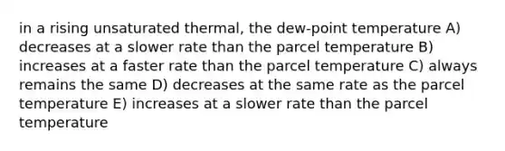 in a rising unsaturated thermal, the dew-point temperature A) decreases at a slower rate than the parcel temperature B) increases at a faster rate than the parcel temperature C) always remains the same D) decreases at the same rate as the parcel temperature E) increases at a slower rate than the parcel temperature