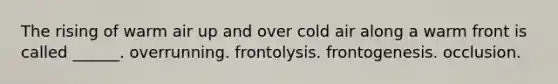 The rising of warm air up and over cold air along a warm front is called ______. overrunning. frontolysis. frontogenesis. occlusion.