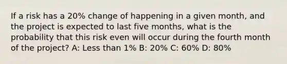 If a risk has a 20% change of happening in a given month, and the project is expected to last five months, what is the probability that this risk even will occur during the fourth month of the project? A: <a href='https://www.questionai.com/knowledge/k7BtlYpAMX-less-than' class='anchor-knowledge'>less than</a> 1% B: 20% C: 60% D: 80%