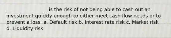 _________________ is the risk of not being able to cash out an investment quickly enough to either meet cash flow needs or to prevent a loss. a. Default risk b. Interest rate risk c. Market risk d. Liquidity risk