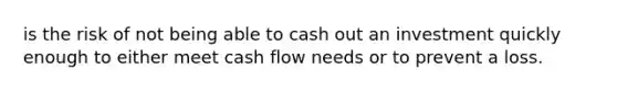 is the risk of not being able to cash out an investment quickly enough to either meet cash flow needs or to prevent a loss.