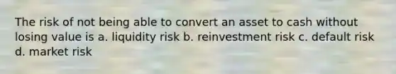 The risk of not being able to convert an asset to cash without losing value is a. liquidity risk b. reinvestment risk c. default risk d. market risk