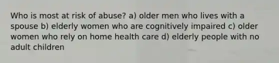 Who is most at risk of abuse? a) older men who lives with a spouse b) elderly women who are cognitively impaired c) older women who rely on home health care d) elderly people with no adult children