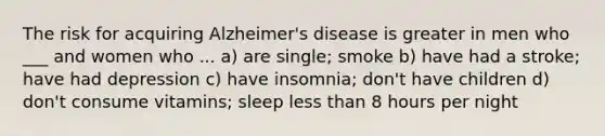 The risk for acquiring Alzheimer's disease is greater in men who ___ and women who ... a) are single; smoke b) have had a stroke; have had depression c) have insomnia; don't have children d) don't consume vitamins; sleep less than 8 hours per night