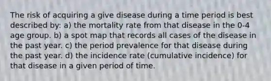 The risk of acquiring a give disease during a time period is best described by: a) the mortality rate from that disease in the 0-4 age group. b) a spot map that records all cases of the disease in the past year. c) the period prevalence for that disease during the past year. d) the incidence rate (cumulative incidence) for that disease in a given period of time.