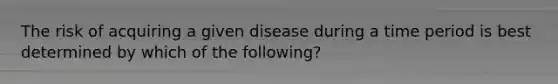 The risk of acquiring a given disease during a time period is best determined by which of the following?