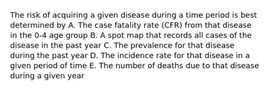 The risk of acquiring a given disease during a time period is best determined by A. The case fatality rate (CFR) from that disease in the 0-4 age group B. A spot map that records all cases of the disease in the past year C. The prevalence for that disease during the past year D. The incidence rate for that disease in a given period of time E. The number of deaths due to that disease during a given year