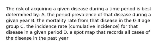 The risk of acquiring a given disease during a time period is best determined by: A. the period prevalence of that disease during a given year B. the mortality rate from that disease in the 0-4 age group C. the incidence rate (cumulative incidence) for that disease in a given period D. a spot map that records all cases of the disease in the past year