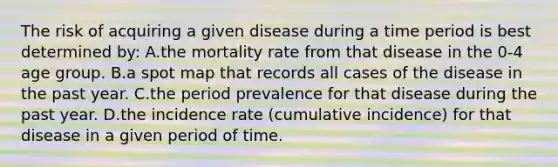 The risk of acquiring a given disease during a time period is best determined by: A.the mortality rate from that disease in the 0-4 age group. B.a spot map that records all cases of the disease in the past year. C.the period prevalence for that disease during the past year. D.the incidence rate (cumulative incidence) for that disease in a given period of time.