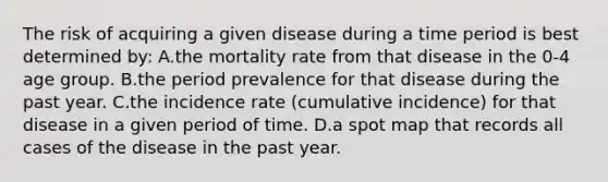 The risk of acquiring a given disease during a time period is best determined by: A.the mortality rate from that disease in the 0-4 age group. B.the period prevalence for that disease during the past year. C.the incidence rate (cumulative incidence) for that disease in a given period of time. D.a spot map that records all cases of the disease in the past year.