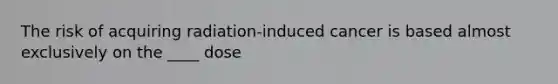 The risk of acquiring radiation-induced cancer is based almost exclusively on the ____ dose