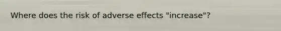 Where does the risk of adverse effects "increase"?