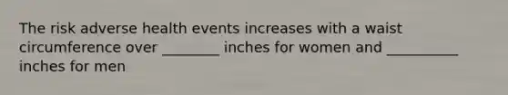 The risk adverse health events increases with a waist circumference over ________ inches for women and __________ inches for men