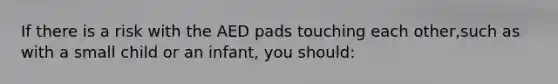 If there is a risk with the AED pads touching each other,such as with a small child or an infant, you should: