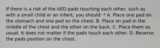 If there is a risk of the AED pads touching each other, such as with a small child or an infant, you should: * A. Place one pad on the stomach and one pad on the chest. B. Place on pad in the middle of the chest and the other on the back. C. Place them as usual. It does not matter if the pads touch each other. D. Reverse the pads position on the chest.