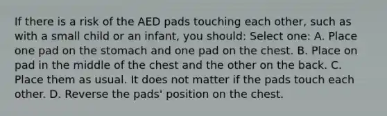 If there is a risk of the AED pads touching each other, such as with a small child or an infant, you should: Select one: A. Place one pad on the stomach and one pad on the chest. B. Place on pad in the middle of the chest and the other on the back. C. Place them as usual. It does not matter if the pads touch each other. D. Reverse the pads' position on the chest.